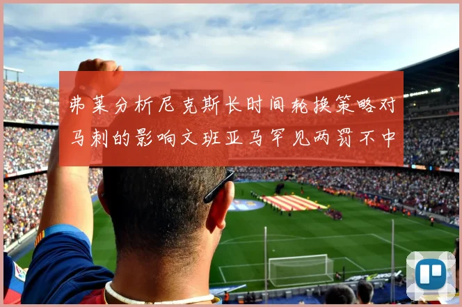 弗莱分析尼克斯长时间轮换策略对马刺的影响文班亚马罕见两罚不中引发关注