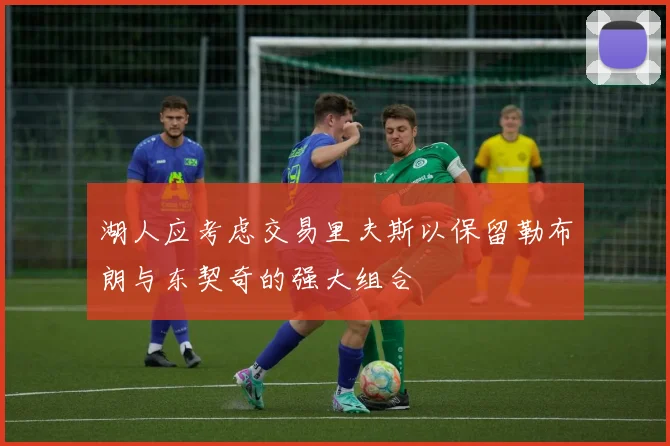 湖人应考虑交易里夫斯以保留勒布朗与东契奇的强大组合