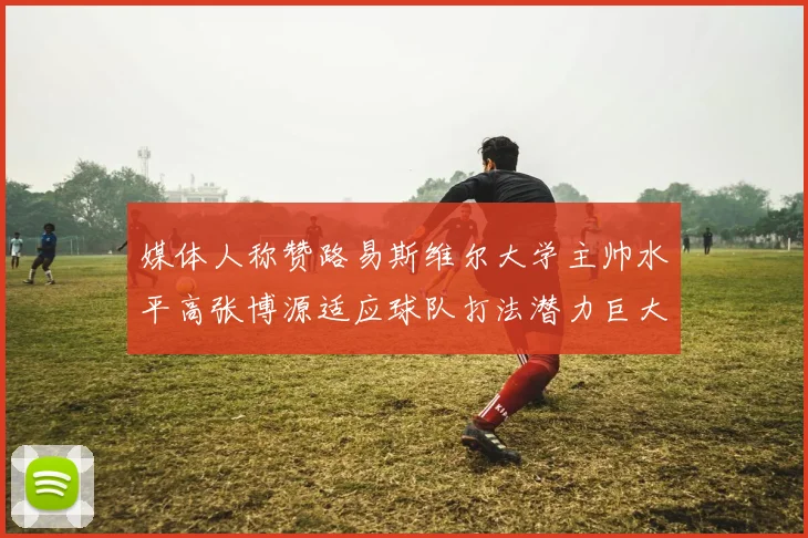 媒体人称赞路易斯维尔大学主帅水平高张博源适应球队打法潜力巨大