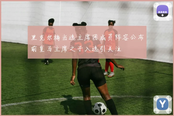 里克尔梅当选主席团成员阵容公布前皇马主席之子入选引关注