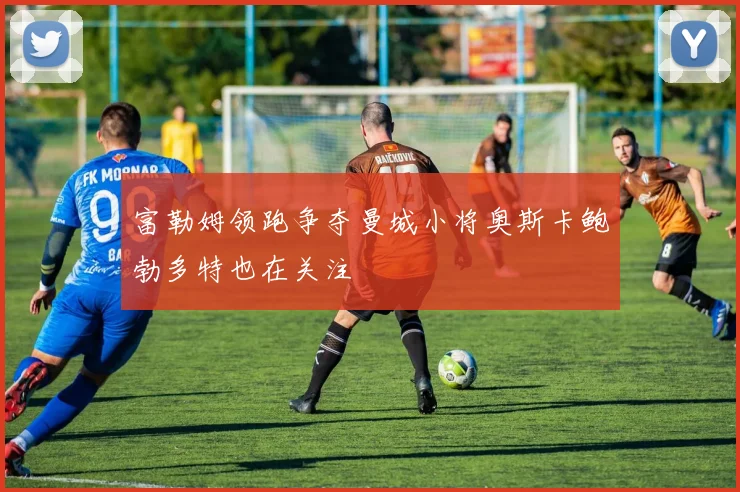 富勒姆领跑争夺曼城小将奥斯卡鲍勃多特也在关注