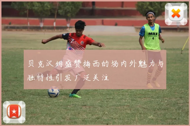 贝克汉姆盛赞梅西的场内外魅力与独特性引发广泛关注