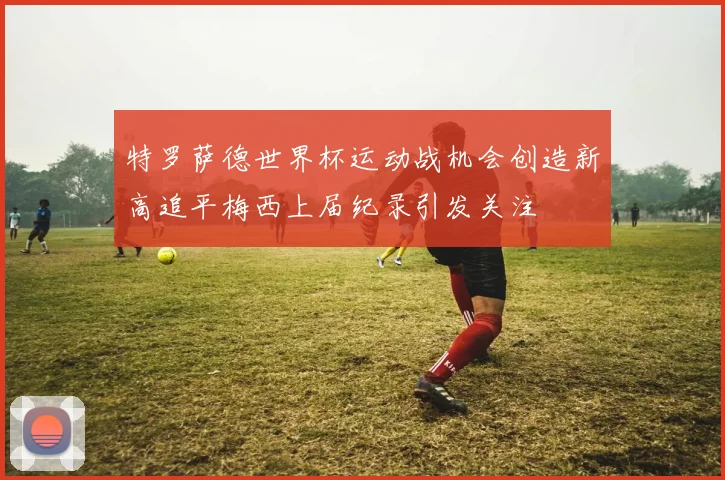 特罗萨德世界杯运动战机会创造新高追平梅西上届纪录引发关注