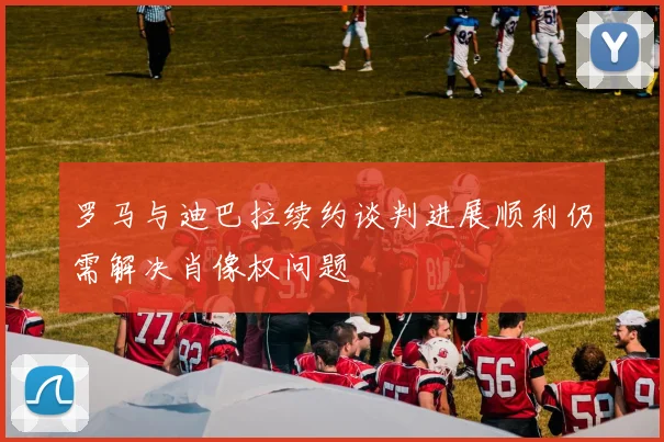 罗马与迪巴拉续约谈判进展顺利仍需解决肖像权问题