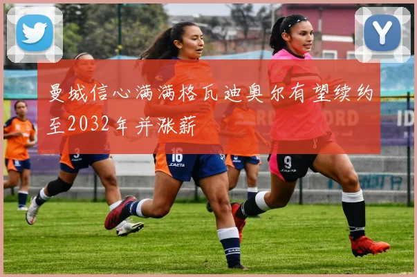 曼城信心满满格瓦迪奥尔有望续约至2032年并涨薪