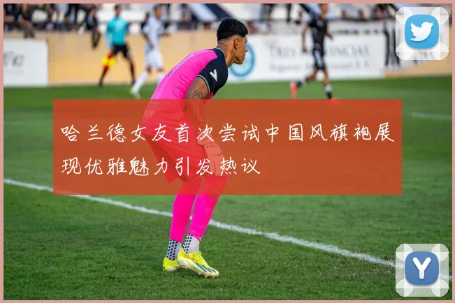 哈兰德女友首次尝试中国风旗袍展现优雅魅力引发热议