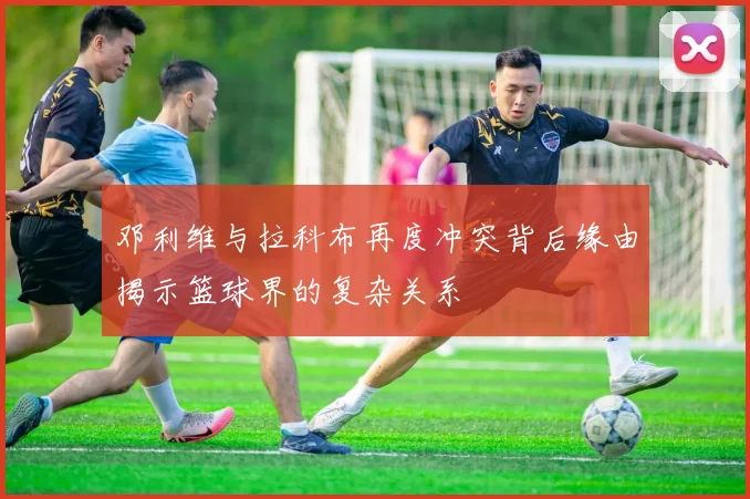 邓利维与拉科布再度冲突背后缘由揭示篮球界的复杂关系