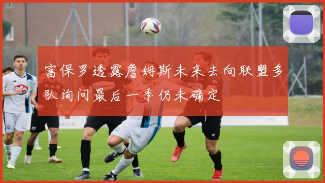 富保罗透露詹姆斯未来去向联盟多队询问最后一季仍未确定