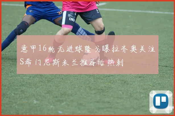意甲16轮无进球隆戈曝拉齐奥关注S希门尼斯米兰推荐给热刺