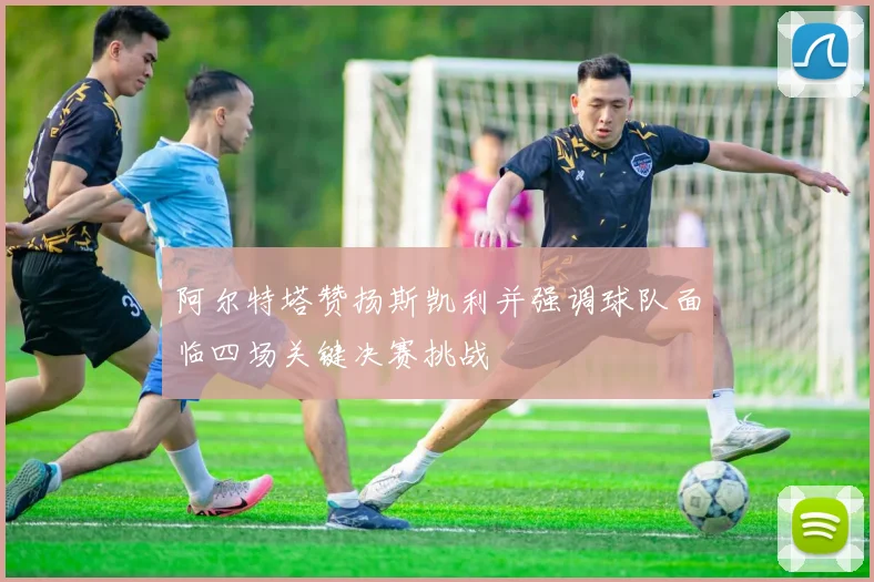 阿尔特塔赞扬斯凯利并强调球队面临四场关键决赛挑战