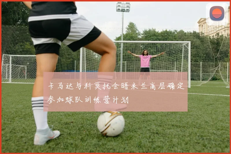 卡马达与科莫托会晤米兰高层确定参加球队训练营计划