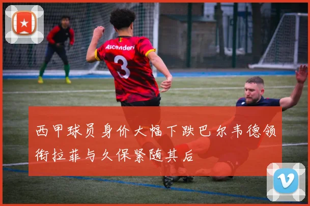 西甲球员身价大幅下跌巴尔韦德领衔拉菲与久保紧随其后