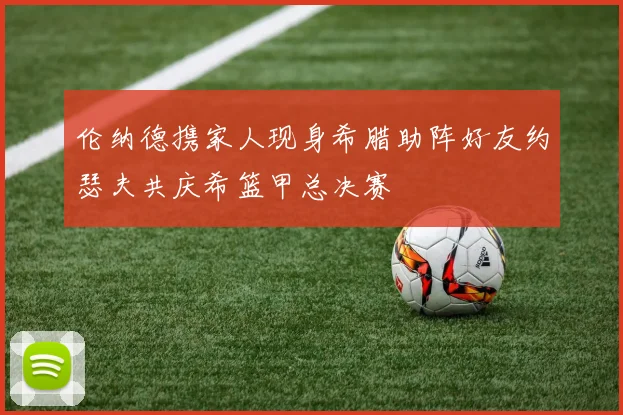 伦纳德携家人现身希腊助阵好友约瑟夫共庆希篮甲总决赛
