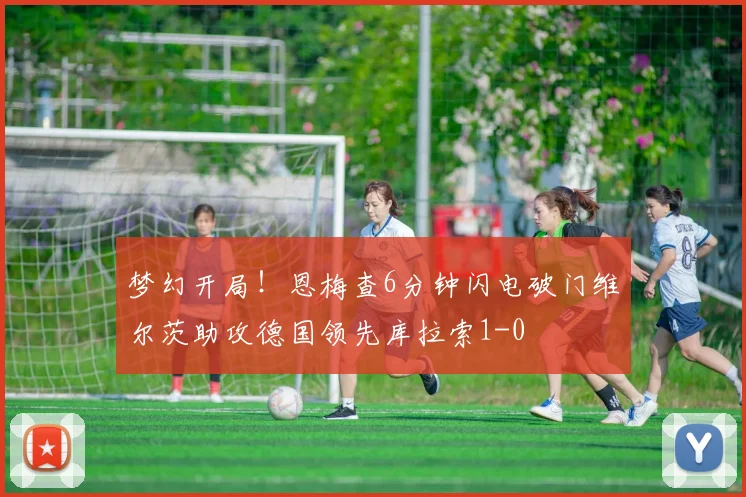 梦幻开局！恩梅查6分钟闪电破门维尔茨助攻德国领先库拉索1-0