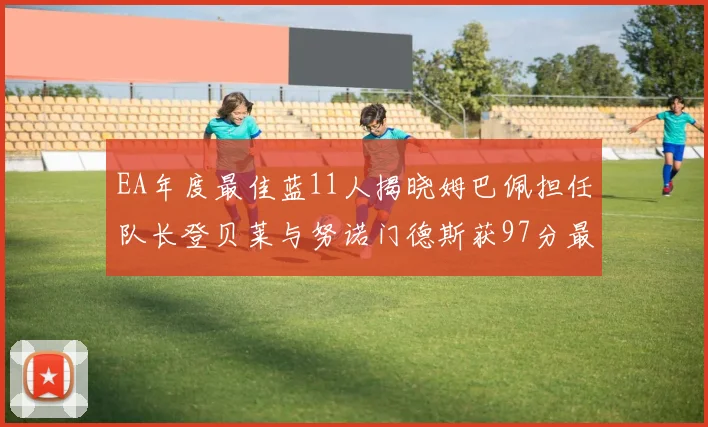 EA年度最佳蓝11人揭晓姆巴佩担任队长登贝莱与努诺门德斯获97分最高评分