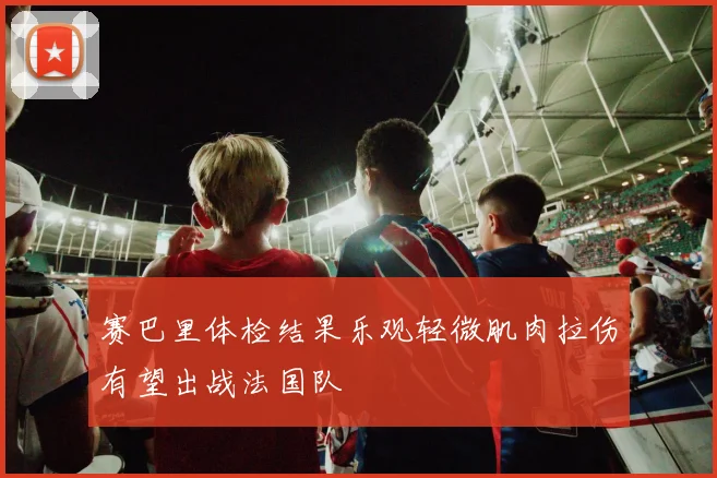 赛巴里体检结果乐观轻微肌肉拉伤有望出战法国队