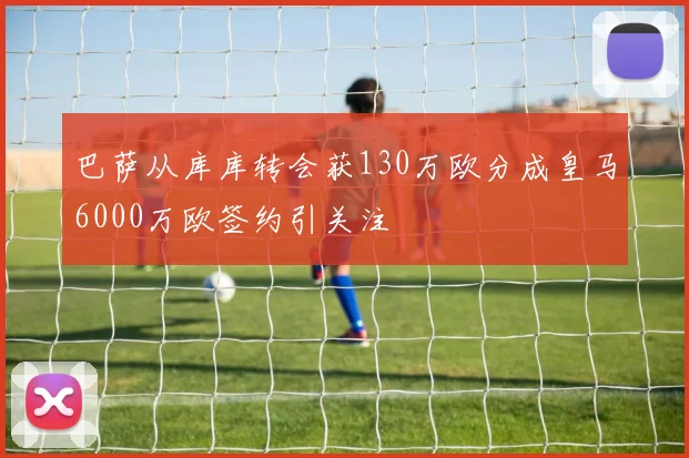 巴萨从库库转会获130万欧分成皇马6000万欧签约引关注